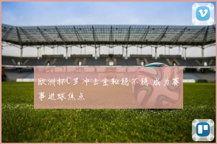 欧洲杯C罗冲击金靴稳不稳 成为赛事进球焦点