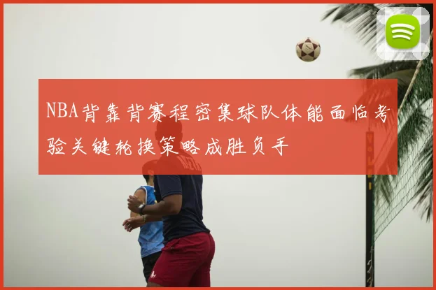 NBA背靠背赛程密集球队体能面临考验关键轮换策略成胜负手