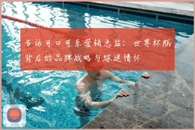 专访可口可乐营销总监:世界杯瓶背后的品牌战略与球迷情怀