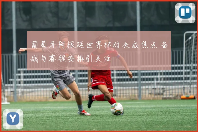 葡萄牙阿根廷世界杯对决成焦点 备战与赛程安排引关注