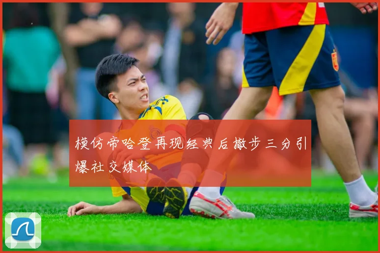 模仿帝哈登再现经典后撤步三分引爆社交媒体