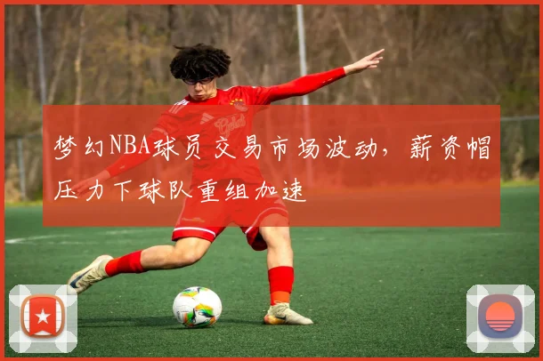 梦幻NBA球员交易市场波动，薪资帽压力下球队重组加速
