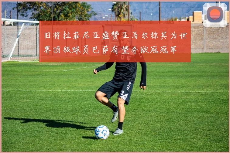 旧将拉菲尼亚盛赞亚马尔称其为世界顶级球员巴萨有望夺欧冠冠军