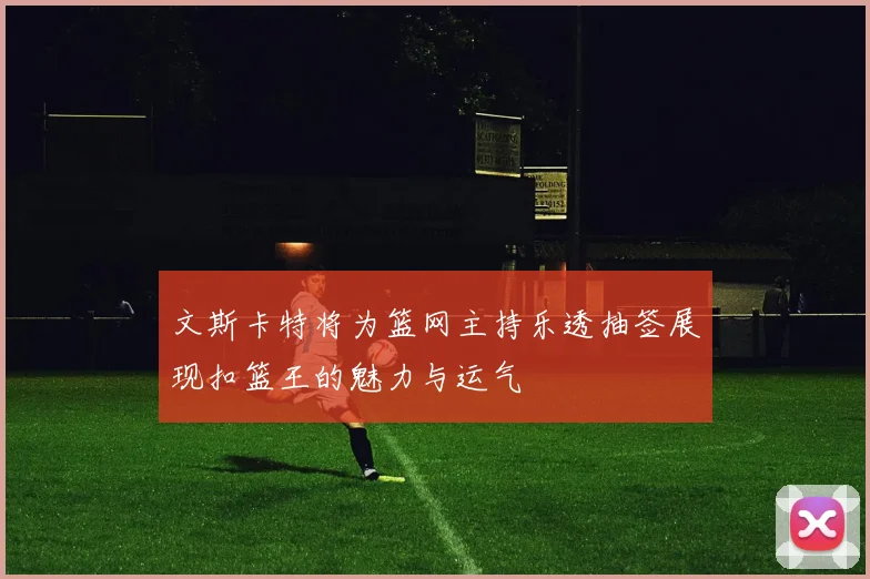 文斯卡特将为篮网主持乐透抽签展现扣篮王的魅力与运气