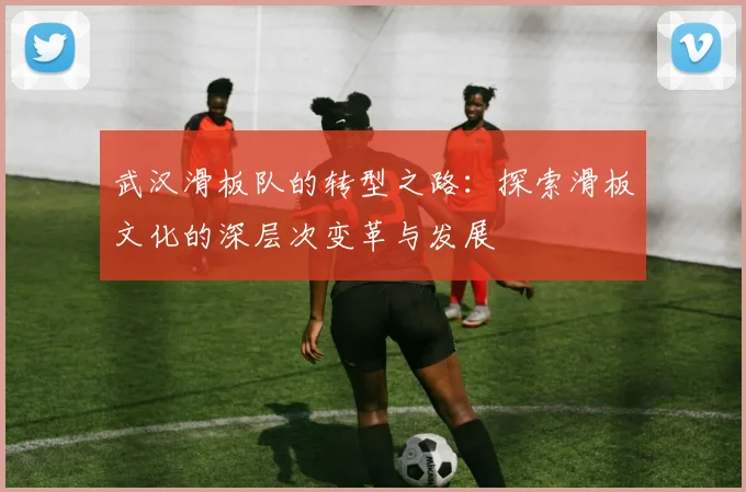 武汉滑板队的转型之路:探索滑板文化的深层次变革与发展