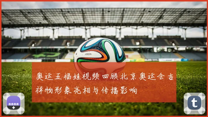 奥运五福娃视频回顾北京奥运会吉祥物形象亮相与传播影响