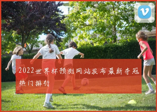2022世界杯预测网站发布最新夺冠热门排行