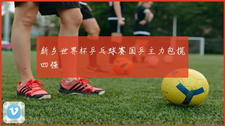 新乡世界杯乒乓球赛国乒主力包揽四强