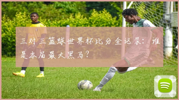 三对三篮球世界杯比分全记录:谁是本届最大黑马?