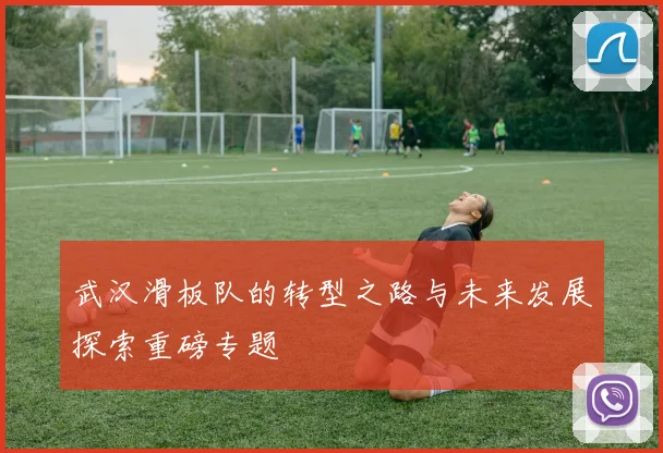 武汉滑板队的转型之路与未来发展探索重磅专题