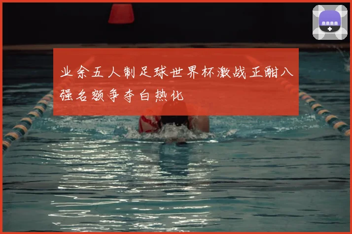 业余五人制足球世界杯激战正酣八强名额争夺白热化