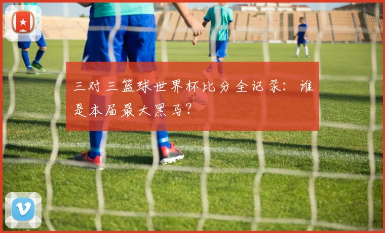 三对三篮球世界杯比分全记录：谁是本届最大黑马？