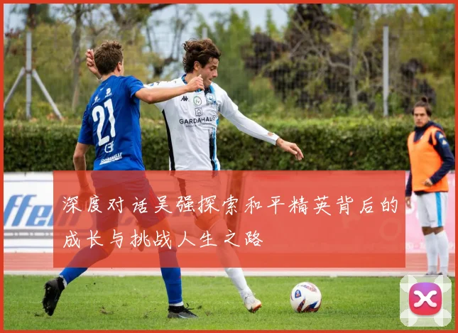 深度对话吴强探索和平精英背后的成长与挑战人生之路