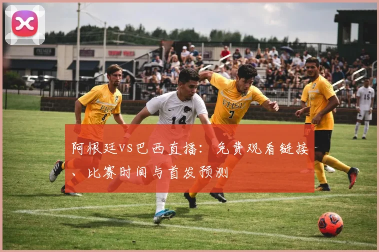 阿根廷vs巴西直播:免费观看链接、比赛时间与首发预测