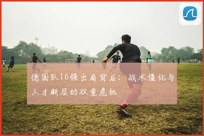 德国队16强出局背后：战术僵化与人才断层的双重危机