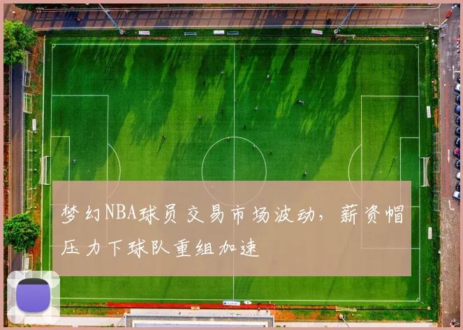 梦幻NBA球员交易市场波动，薪资帽压力下球队重组加速