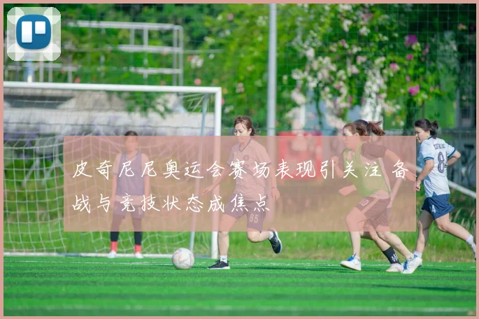 皮奇尼尼奥运会赛场表现引关注 备战与竞技状态成焦点