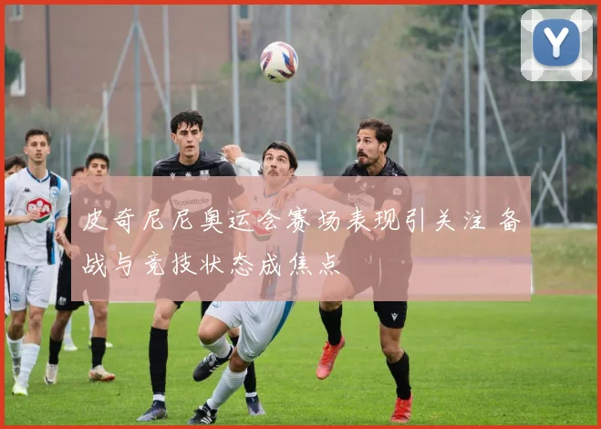 皮奇尼尼奥运会赛场表现引关注 备战与竞技状态成焦点