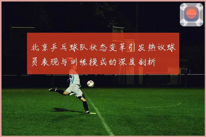 北京乒乓球队状态变革引发热议球员表现与训练模式的深度剖析