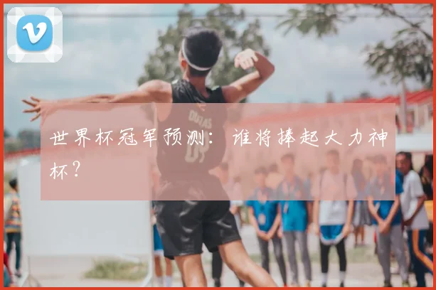 世界杯冠军预测:谁将捧起大力神杯?