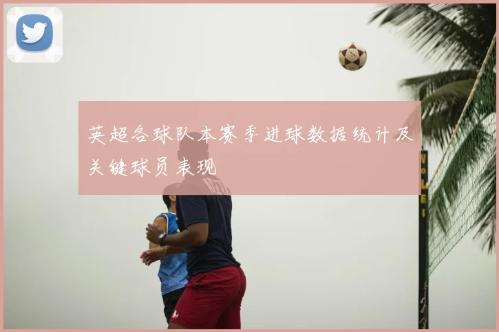 英超各球队本赛季进球数据统计及关键球员表现