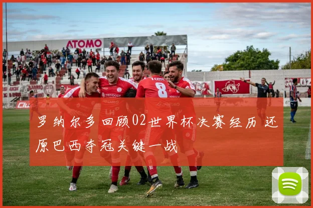 罗纳尔多回顾02世界杯决赛经历 还原巴西夺冠关键一战