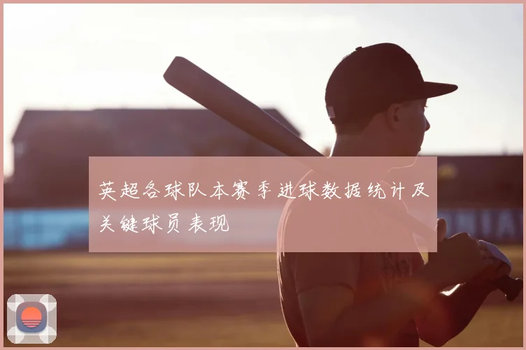英超各球队本赛季进球数据统计及关键球员表现