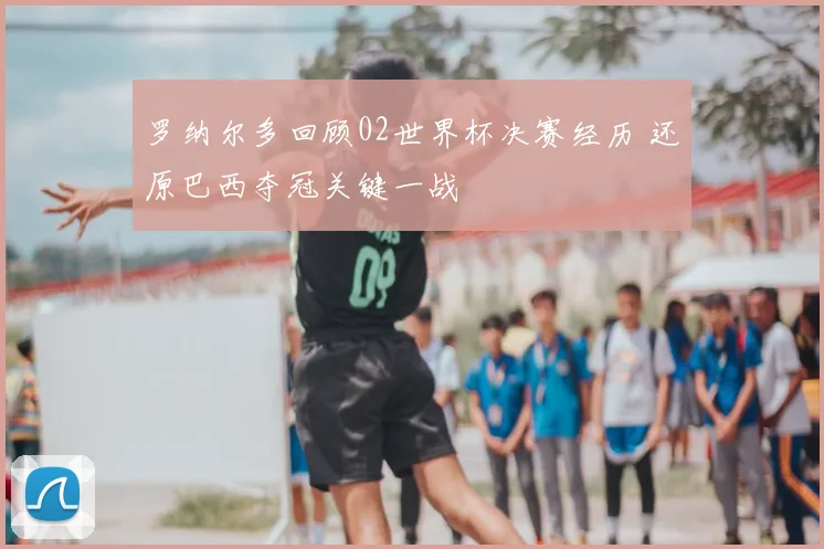 罗纳尔多回顾02世界杯决赛经历 还原巴西夺冠关键一战