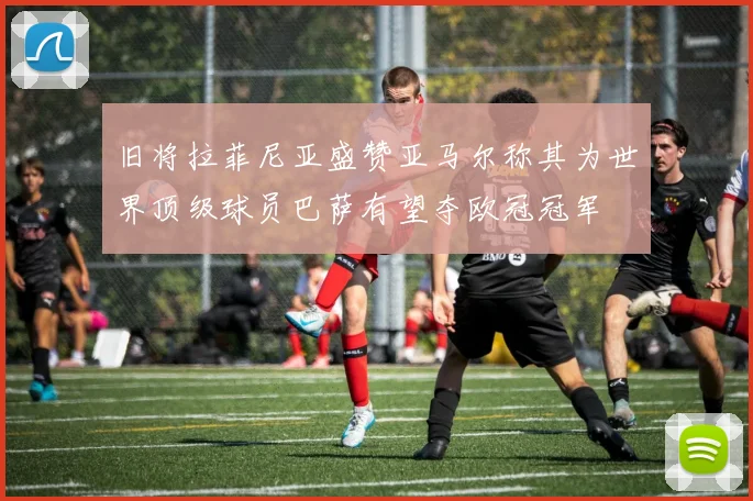 旧将拉菲尼亚盛赞亚马尔称其为世界顶级球员巴萨有望夺欧冠冠军