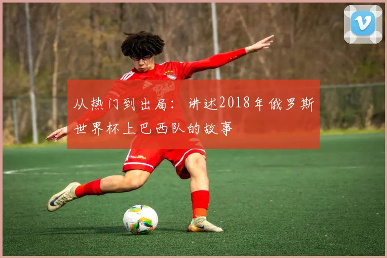 从热门到出局:讲述2018年俄罗斯世界杯上巴西队的故事