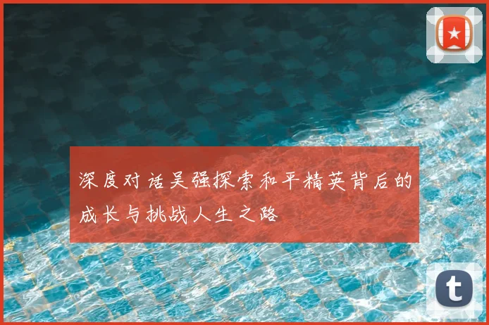深度对话吴强探索和平精英背后的成长与挑战人生之路