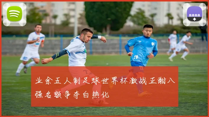 业余五人制足球世界杯激战正酣八强名额争夺白热化