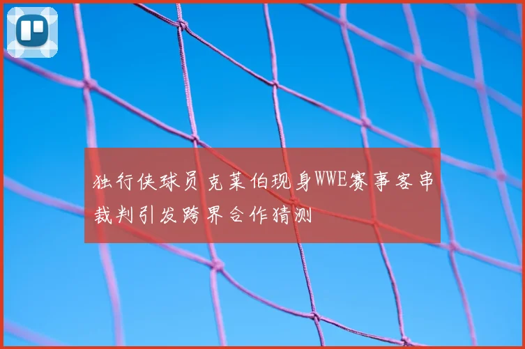 独行侠球员克莱伯现身WWE赛事客串裁判引发跨界合作猜测