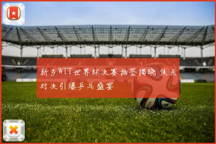 新乡WTT世界杯决赛抽签揭晓 焦点对决引爆乒乓盛宴