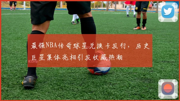 最强NBA传奇球星兑换卡发行,历史巨星集体亮相引发收藏热潮