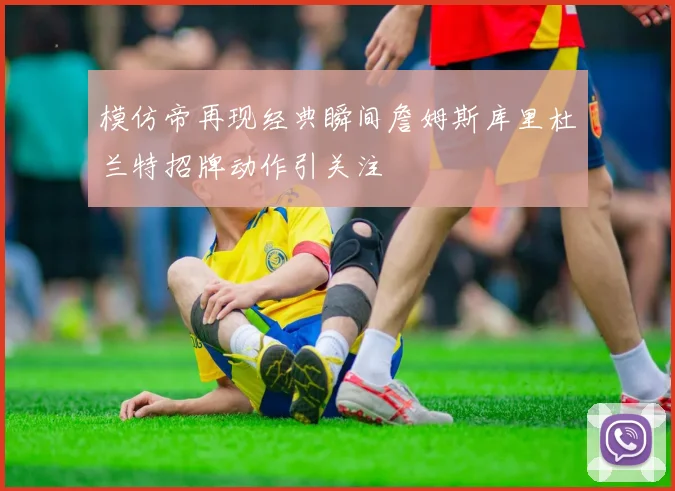 模仿帝再现经典瞬间詹姆斯库里杜兰特招牌动作引关注