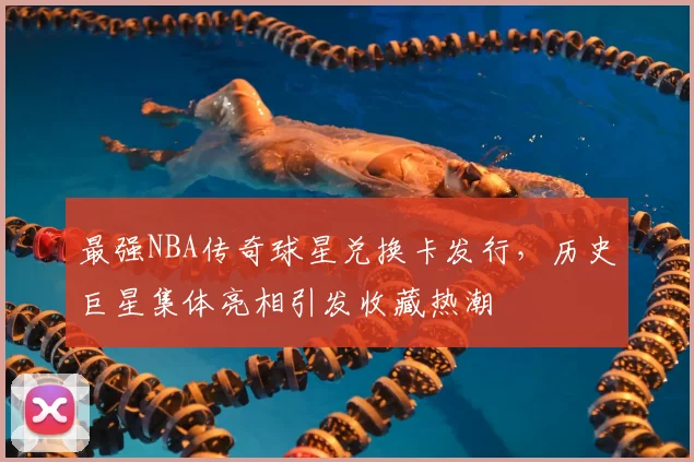 最强NBA传奇球星兑换卡发行,历史巨星集体亮相引发收藏热潮
